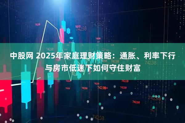 中股网 2025年家庭理财策略：通胀、利率下行与房市低迷下如何守住财富