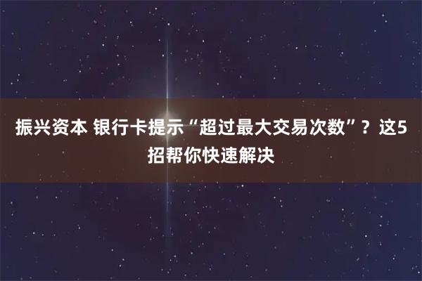 振兴资本 银行卡提示“超过最大交易次数”？这5招帮你快速解决