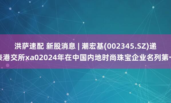 洪萨速配 新股消息 | 潮宏基(002345.SZ)递表港交所xa02024年在中国内地时尚珠宝企业名列第一