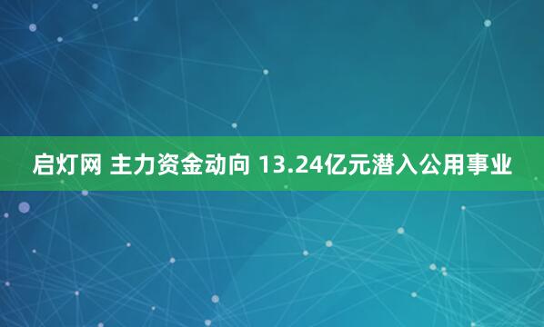 启灯网 主力资金动向 13.24亿元潜入公用事业