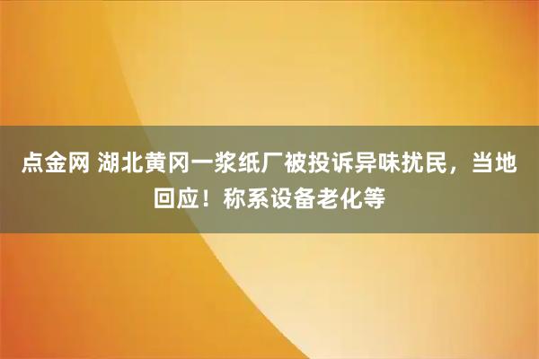 点金网 湖北黄冈一浆纸厂被投诉异味扰民，当地回应！称系设备老化等