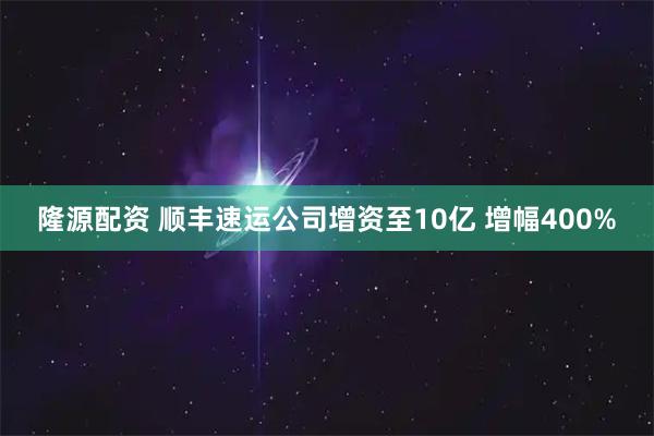 隆源配资 顺丰速运公司增资至10亿 增幅400%