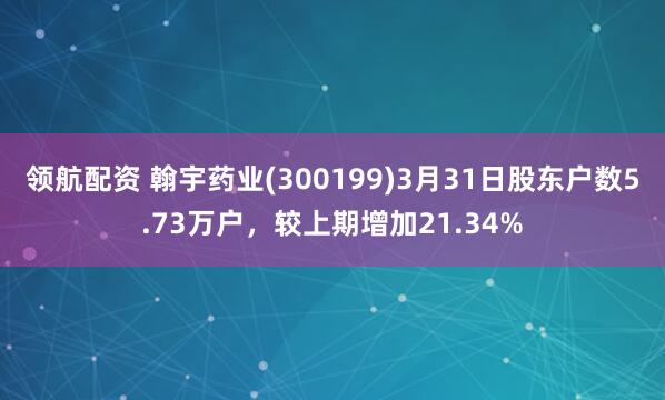 领航配资 翰宇药业(300199)3月31日股东户数5.73万户，较上期增加21.34%