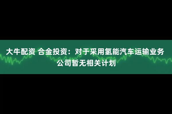 大牛配资 合金投资：对于采用氢能汽车运输业务 公司暂无相关计划