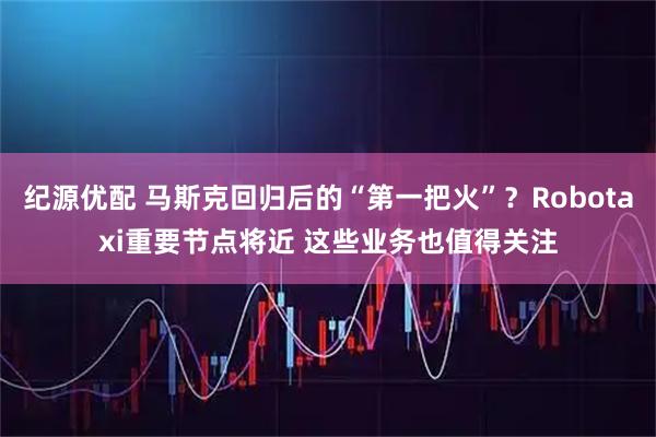 纪源优配 马斯克回归后的“第一把火”？Robotaxi重要节点将近 这些业务也值得关注