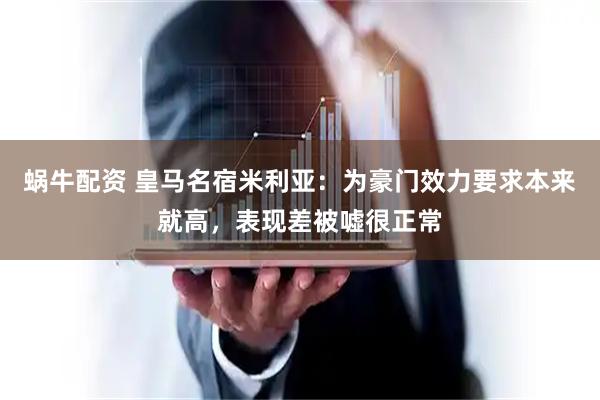 蜗牛配资 皇马名宿米利亚：为豪门效力要求本来就高，表现差被嘘很正常