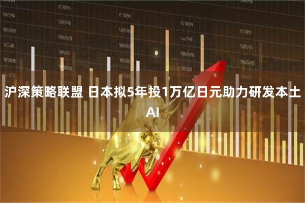 沪深策略联盟 日本拟5年投1万亿日元助力研发本土AI