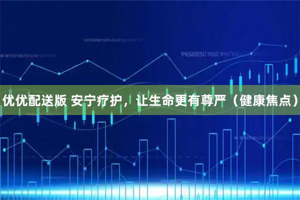 优优配送版 安宁疗护，让生命更有尊严（健康焦点）