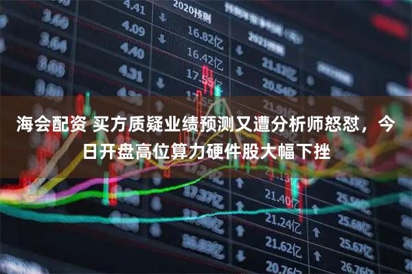 海会配资 买方质疑业绩预测又遭分析师怒怼，今日开盘高位算力硬件股大幅下挫