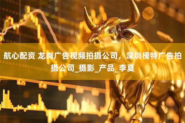 航心配资 龙岗广告视频拍摄公司，深圳模特广告拍摄公司_摄影_产品_李夏