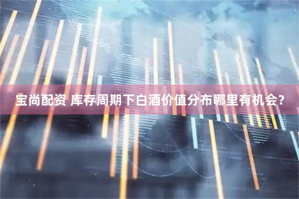 宝尚配资 库存周期下白酒价值分布哪里有机会？